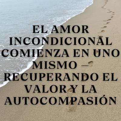 El Amor Incondicional Comienza en Uno Mismo – Recuperando el Valor y la Autocompasión