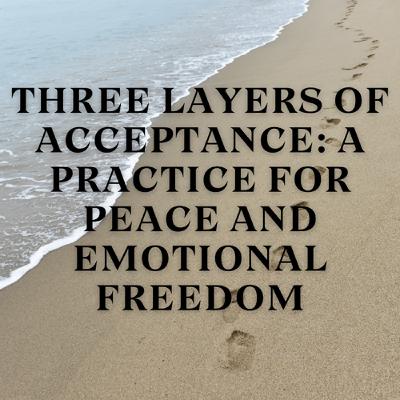 Three Layers of Acceptance: A Practice for Peace and Emotional Freedom Three Layers of Acceptance: A Practice for Peace and Emotional Freedom