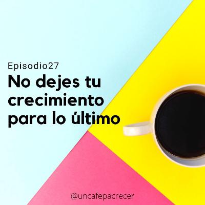 Ep. 27 No dejes tu crecimiento para lo último