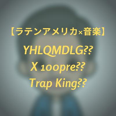 #9 【ラテンアメリカ×音楽】 YHLQMDLG?? X 100pre?? TrapKing??