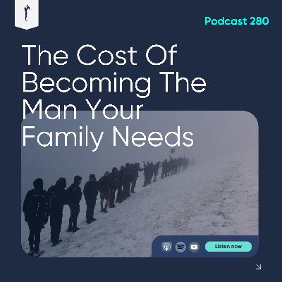 280. The Cost of Becoming the Man Your Family Needs