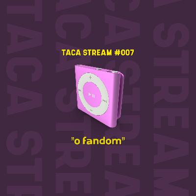 TACA STREAM #007 // O fandom