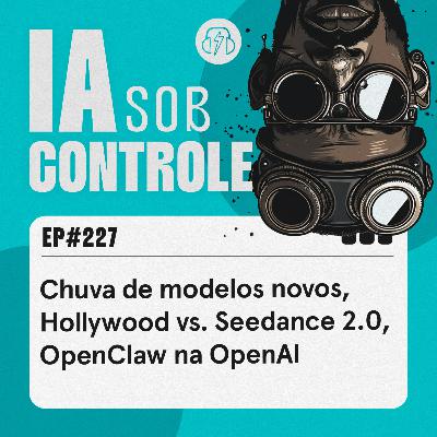 227: Chuva de modelos novos, Hollywood vs. Seedance 2.0, OpenClaw na OpenAI