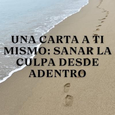 Una Carta a Ti Mismo: Sanar la Culpa Desde Adentro