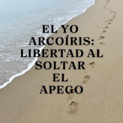 El Yo Arcoíris: Libertad al Soltar el Apego El Yo Arcoíris: Libertad al Soltar el Apego