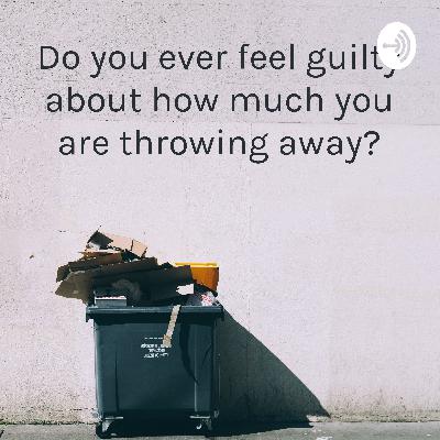 Do You Ever Feel Guilty About What You Are Throwing Away? Do You Ever Feel Guilty About What You Are Throwing Away?