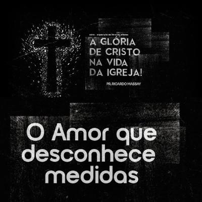A GLÓRIA DE CRISTO NA VIDA DA IGREJA - O AMOR QUE DESCONHECE MEDIDAS - PR. RICARDO MASSAY A GLÓRIA DE CRISTO NA VIDA DA IGREJA - O AMOR QUE DESCONHECE MEDIDAS - PR. RICARDO MASSAY