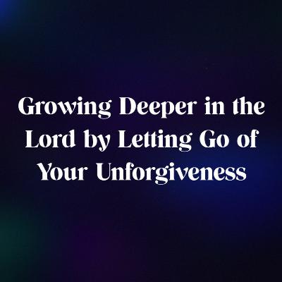 Growing Deeper in the Lord by Letting Go of Your Unforgiveness
