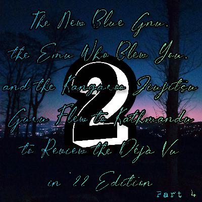2022-12-30 (The New Blue Gnu, the Emu Who Blew You, and the Kangaroo Jiujitsu Guru Flew to Kathmandu to Review the Déjà Vu in ’22 Edition Part 4) 2022-12-30 (The New Blue Gnu, the Emu Who Blew You, and the Kangaroo Jiujitsu Guru Flew to Kathmandu to Review the Déjà Vu in ’22 Edition Part 4)