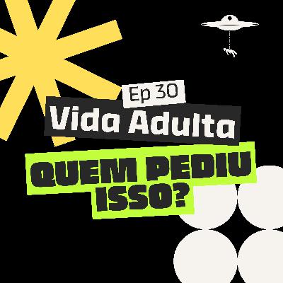 Ep 30. Vida Adulta – Quem Pediu Isso?