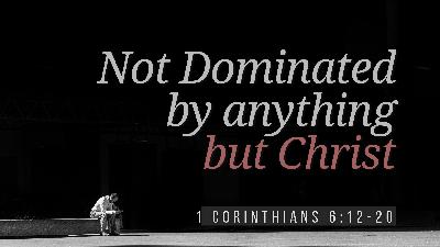 SERMON: Not Dominated by anything but Christ - 1 Corinthians 6:12-20 SERMON: Not Dominated by anything but Christ - 1 Corinthians 6:12-20