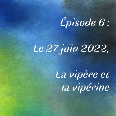 Épisode 6 : le 27 juin 2022, la vipère et la vipérine