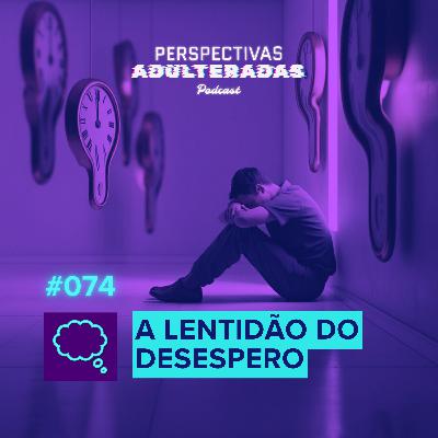 Perspectivas Adulteradas #074 - A Lentidão do Desespero