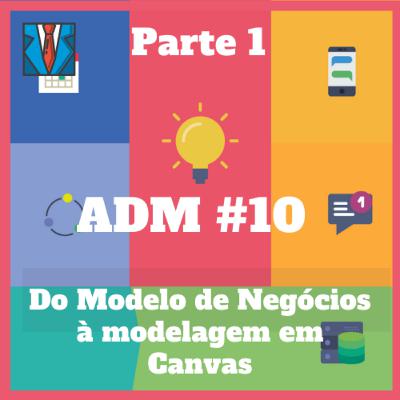 ADM#10 - Do Modelo de Negócios à modelagem em Canvas (Parte 1)
