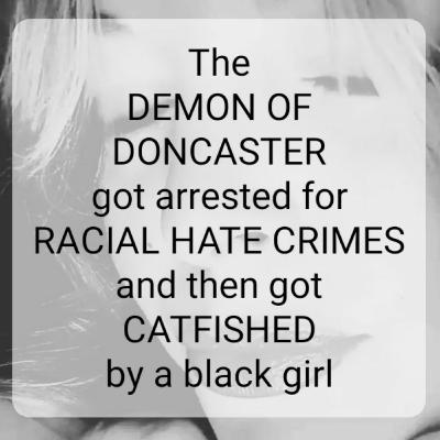 The
DEMON OF
DONCASTER
got arrested for
RACIAL HATE CRIMES
and then got
CATFISHED
by a black girl