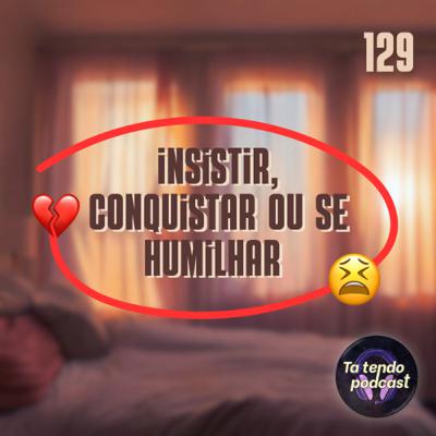 129 - Insistir, conquistar ou se humilhar
