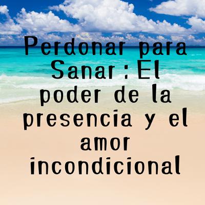 Perdonar para Sanar：El poder de la presencia y el amor incondicional