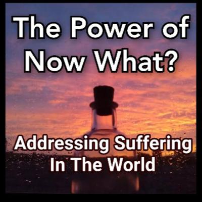 The Power Of Now What? Overcoming Awakening Problems Episode 11: Addressing The Suffering In The World