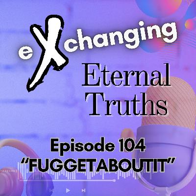 eXchanging Eternal Truths 104 - "Fuggetaboutit"