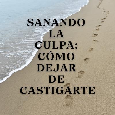 Sanando la Culpa: Cómo Dejar de Castigarte