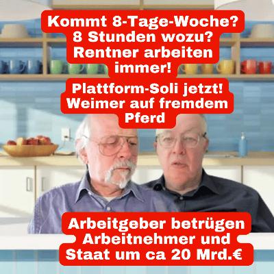 Kommt 8-Tage-Woche? 8 Stunden wozu? Rentner arbeiten immer! Arbeitgeber betrügen Arbeitnehmer und Staat um ca 20 Mrd.€ Plattform-Soli jetzt! Weimer auf fremdem Pferd Kommt 8-Tage-Woche? 8 Stunden wozu? Rentner arbeiten immer! Arbeitgeber betrügen Arbeitnehmer und Staat um ca 20 Mrd.€ Plattform-Soli jetzt! Weimer auf fremdem Pferd