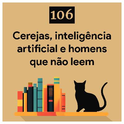 106. Cerejas, inteligência artificial e homens que não leem