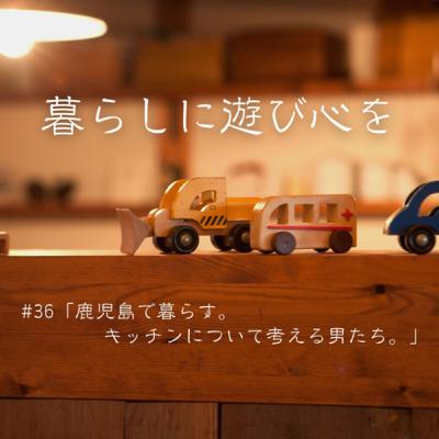 #36「鹿児島で暮らす。キッチンについて考える男たち。」 #36「鹿児島で暮らす。キッチンについて考える男たち。」