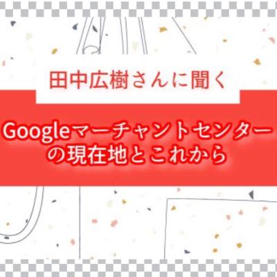 田中広樹さんに聞く、Google マーチャントセンターの現在地とこれから〜 田中広樹さんに聞く、Google マーチャントセンターの現在地とこれから〜