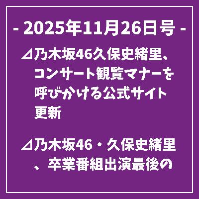 日刊乃木坂ニュース11/26号⊿乃木坂46久保史緒里、コンサート観覧マナーを呼びかける公式サイト更新⊿乃木坂46・久保史緒里、卒業番組出演最後の思い出を語る⊿乃木坂46の矢田萌華と瀬戸口心月がセンターに挑む⊿乃木坂46久保史緒里のソロ曲MVが公開される⊿乃木坂46中西アルノが「週刊少年マガジン」表紙に登場…