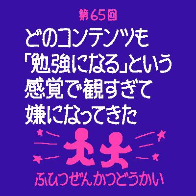 第65回 - どのコンテンツも「勉強になる」という感覚で観すぎて嫌になってきた