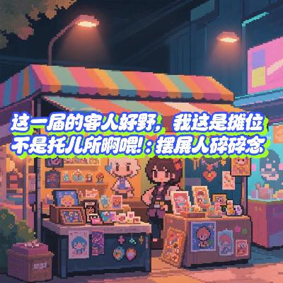 Vol.58 这一届的客人真的好野,我这是摊位不是托儿所啊喂! | 摆展人碎碎念