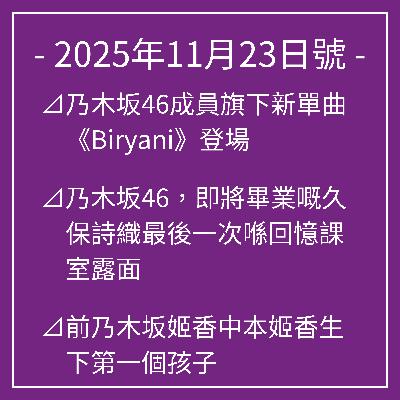11月23日號⊿乃木坂46成員旗下新單曲《Biryani》登場⊿乃木坂46,即將畢業嘅久保詩織最後一次喺回憶課室露面⊿前乃木坂姬香中本姬香生下第一個孩子⊿乃木坂46將入選「2025年最佳藝人」⊿乃木坂46同梅澤南談冬季唇妝… 11月23日號⊿乃木坂46成員旗下新單曲《Biryani》登場⊿乃木坂46,即將畢業嘅久保詩織最後一次喺回憶課室露面⊿前乃木坂姬香中本姬香生下第一個孩子⊿乃木坂46將入選「2025年最佳藝人」⊿乃木坂46同梅澤南談冬季唇妝…