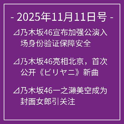 11月11日号⊿乃木坂46宣布加强公演入场身份验证保障安全⊿乃木坂46亮相北京，首次公开《ビリヤニ》新曲⊿乃木坂46一之濑美空成为封面女郎引关注⊿乃木坂46咲月登上封面 展现多面魅力⊿乃木坂46冈本姬奈展示迷人美腿…