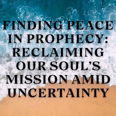 Finding Peace in Prophecy: Reclaiming Our Soul’s Mission Amid Uncertainty