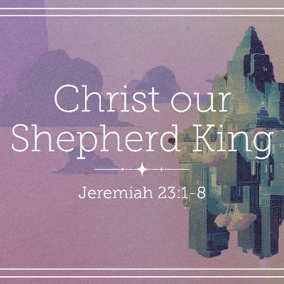 Jeremiah 23:1-8 – Christ Our Shepherd King Jeremiah 23:1-8 – Christ Our Shepherd King