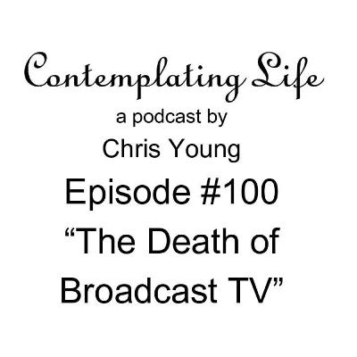Contemplating Life – Episode 100 – “The Death of Broadcast TV”