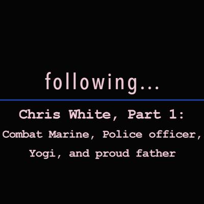 Following... Chris White Part 1: Combat Marine, Police Officer, Yogi, and Proud Father