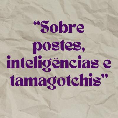 #2 “Sobre postes, inteligências e tamagotchis”