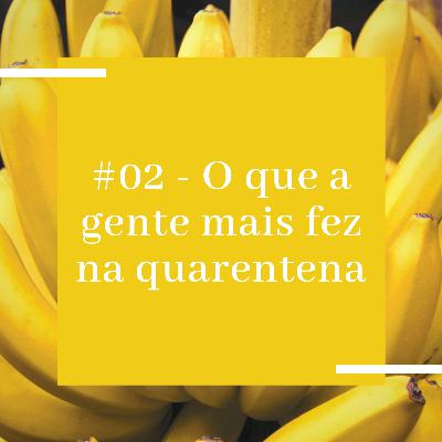 #02 - O que a gente mais fez na quarentena