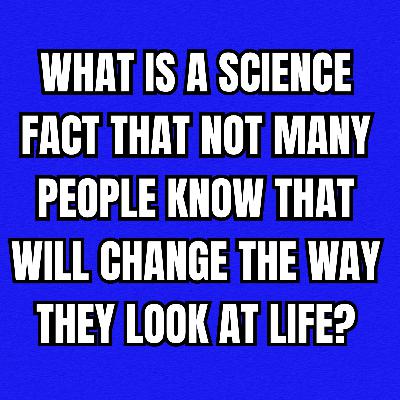 What is a science fact that not many people know that will change the way they look at life?