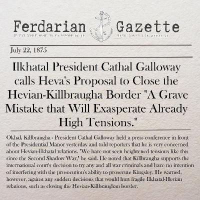 Episode 11 - Ilkhatal President Cathal Galloway calls Heva's Proposal to Close the Hevian-Killbraugha Border "A Grave Mistake that Will Exasperate Already High Tensions." Episode 11 - Ilkhatal President Cathal Galloway calls Heva's Proposal to Close the Hevian-Killbraugha Border "A Grave Mistake that Will Exasperate Already High Tensions."