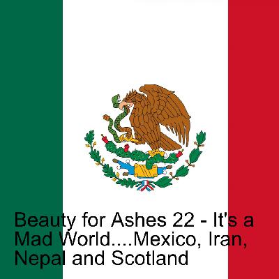 Beauty for Ashes 22 - It's a Mad World....Mexico, Iran,  Nepal and Scotland