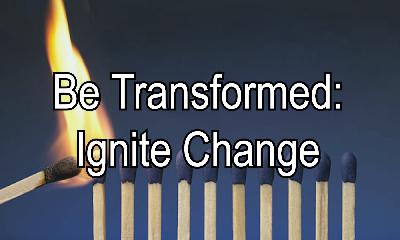 Be Transformed: Ignite Change Be Transformed: Ignite Change
