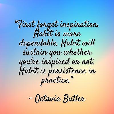 Octavia Butler - "First forget inspiration. Habit is more dependable. Habit will sustain you whether you're inspired or not. Habit is persistence in practice." Octavia Butler - "First forget inspiration. Habit is more dependable. Habit will sustain you whether you're inspired or not. Habit is persistence in practice."