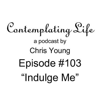 Contemplating Life – Episode 103 – “Indulge Me”