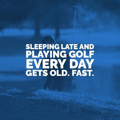 Sleeping Late and Playing Golf Every Day Gets Old. Fast. Sleeping Late and Playing Golf Every Day Gets Old. Fast.