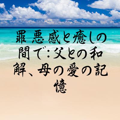 罪悪感と癒しの間で：父との和解、母の愛の記憶
