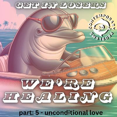 Get in Losers, We're Healing. pt 5 - Unconditional Love