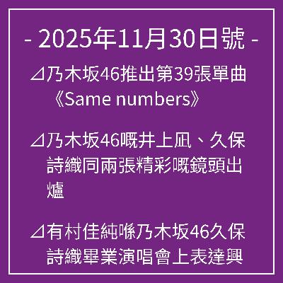 11月30日號⊿乃木坂46推出第39張單曲《Same numbers》⊿乃木坂46嘅井上凪、久保詩織同兩張精彩嘅鏡頭出爐⊿有村佳純喺乃木坂46久保詩織畢業演唱會上表達興奮之情⊿乃木坂46,《Biryani》進入音樂排行榜⊿乃木坂46在“穿制服的人體模型”中獲得第一個Oricon第一名… 11月30日號⊿乃木坂46推出第39張單曲《Same numbers》⊿乃木坂46嘅井上凪、久保詩織同兩張精彩嘅鏡頭出爐⊿有村佳純喺乃木坂46久保詩織畢業演唱會上表達興奮之情⊿乃木坂46,《Biryani》進入音樂排行榜⊿乃木坂46在“穿制服的人體模型”中獲得第一個Oricon第一名…