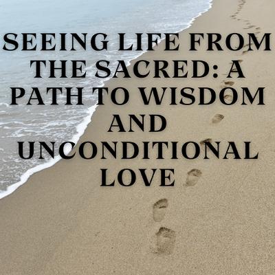 Seeing Life from the Sacred: A Path to Wisdom and Unconditional Love Seeing Life from the Sacred: A Path to Wisdom and Unconditional Love